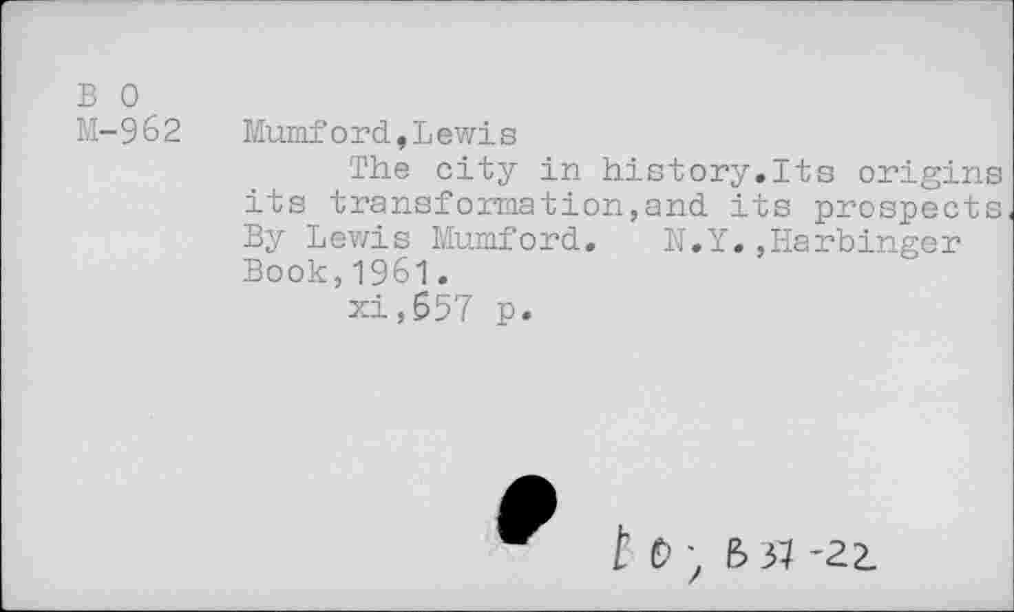 ﻿B 0
M-962
Mumf o r d, L ewi s
The city in history.Its origins its transformation,and its prospects By Lewis Mumford. N.Y.,Harbinger Book,1961.
xi,657 p.